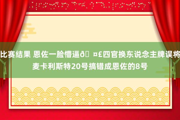 比赛结果 恩佐一脸懵逼🤣四官换东说念主牌误将麦卡利斯特20号搞错成恩佐的8号