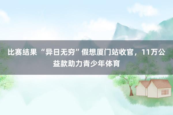 比赛结果 “异日无穷”假想厦门站收官，11万公益款助力青少年体育