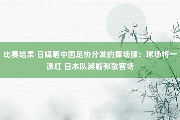 比赛结果 日媒晒中国足协分发的捧场服：球场将一派红 日本队濒临弥散客场