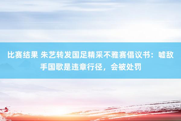 比赛结果 朱艺转发国足精采不雅赛倡议书：嘘敌手国歌是违章行径，会被处罚