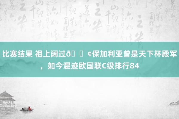 比赛结果 祖上阔过😢保加利亚曾是天下杯殿军，如今混迹欧国联C级排行84