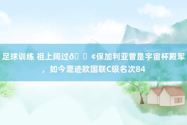 足球训练 祖上阔过😢保加利亚曾是宇宙杯殿军，如今混迹欧国联C级名次84