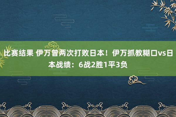 比赛结果 伊万曾两次打败日本！伊万抓教糊口vs日本战绩：6战2胜1平3负