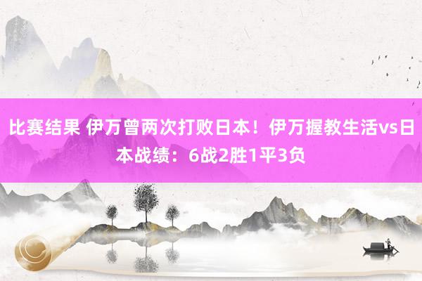 比赛结果 伊万曾两次打败日本！伊万握教生活vs日本战绩：6战2胜1平3负