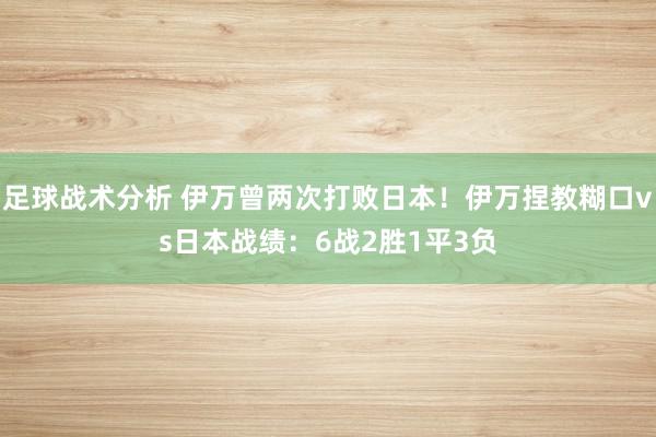足球战术分析 伊万曾两次打败日本！伊万捏教糊口vs日本战绩：6战2胜1平3负