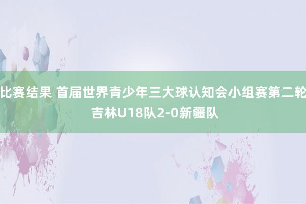 比赛结果 首届世界青少年三大球认知会小组赛第二轮 吉林U18队2-0新疆队