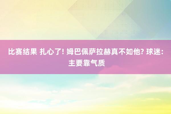 比赛结果 扎心了! 姆巴佩萨拉赫真不如他? 球迷: 主要靠气质