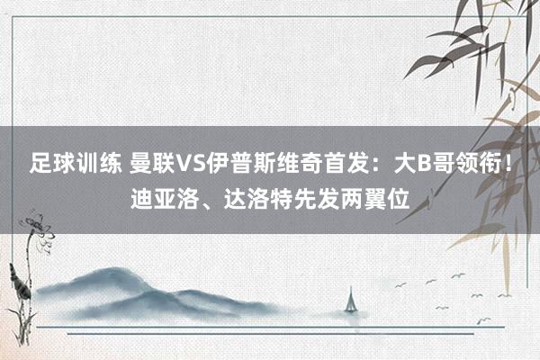 足球训练 曼联VS伊普斯维奇首发：大B哥领衔！迪亚洛、达洛特先发两翼位