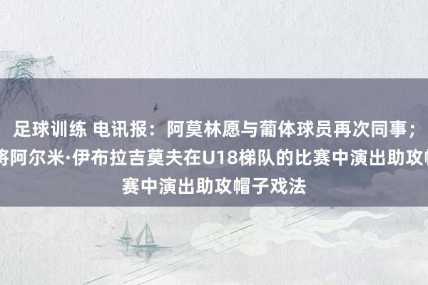 足球训练 电讯报：阿莫林愿与葡体球员再次同事；16岁小将阿尔米·伊布拉吉莫夫在U18梯队的比赛中演出助攻帽子戏法