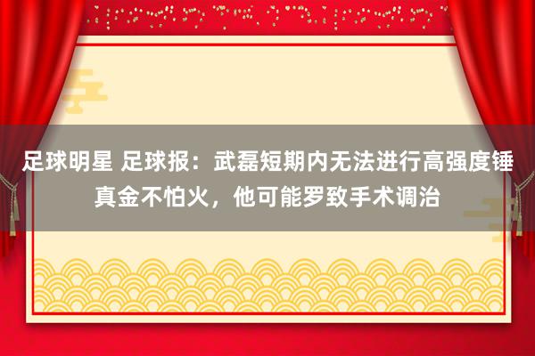 足球明星 足球报：武磊短期内无法进行高强度锤真金不怕火，他可能罗致手术调治