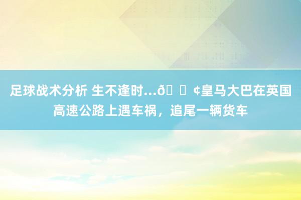 足球战术分析 生不逢时...😢皇马大巴在英国高速公路上遇车祸，追尾一辆货车