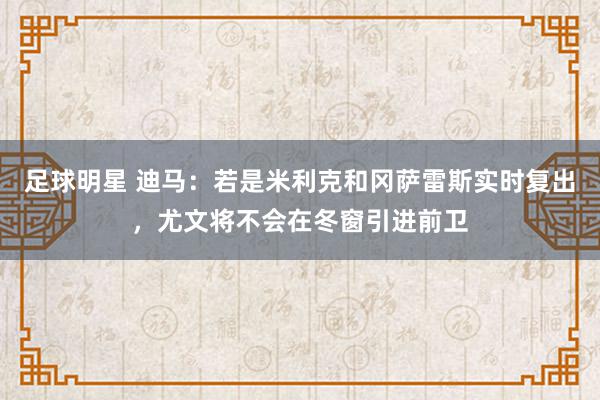 足球明星 迪马：若是米利克和冈萨雷斯实时复出，尤文将不会在冬窗引进前卫