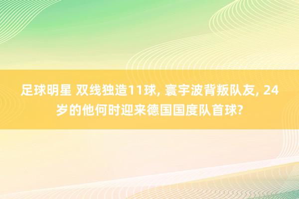 足球明星 双线独造11球, 寰宇波背叛队友, 24岁的他何时迎来德国国度队首球?