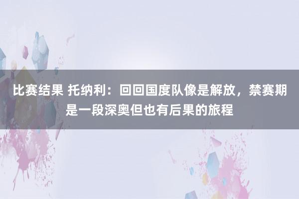 比赛结果 托纳利：回回国度队像是解放，禁赛期是一段深奥但也有后果的旅程