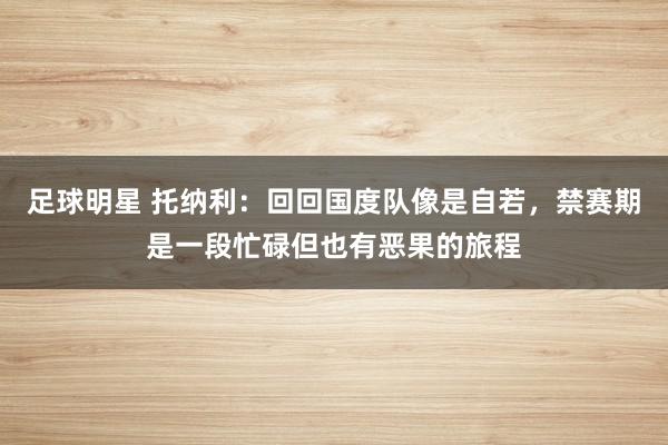 足球明星 托纳利：回回国度队像是自若，禁赛期是一段忙碌但也有恶果的旅程