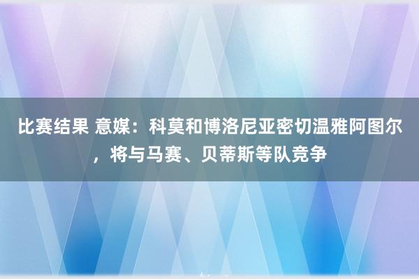 比赛结果 意媒：科莫和博洛尼亚密切温雅阿图尔，将与马赛、贝蒂斯等队竞争