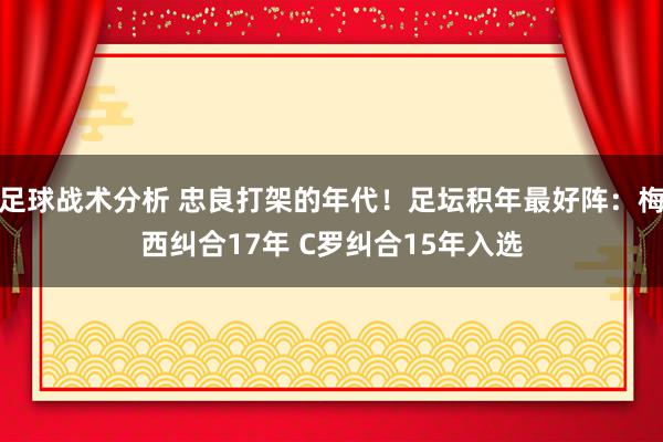 足球战术分析 忠良打架的年代！足坛积年最好阵：梅西纠合17年 C罗纠合15年入选