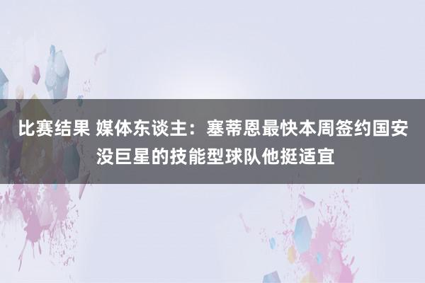 比赛结果 媒体东谈主：塞蒂恩最快本周签约国安 没巨星的技能型球队他挺适宜