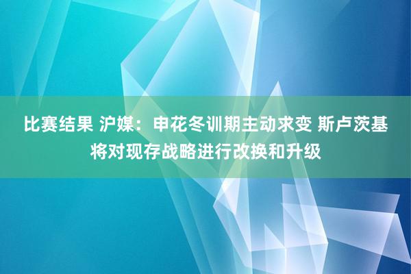 比赛结果 沪媒：申花冬训期主动求变 斯卢茨基将对现存战略进行改换和升级