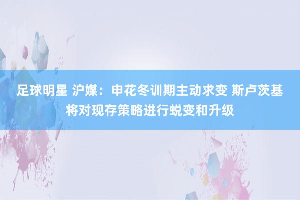 足球明星 沪媒：申花冬训期主动求变 斯卢茨基将对现存策略进行蜕变和升级