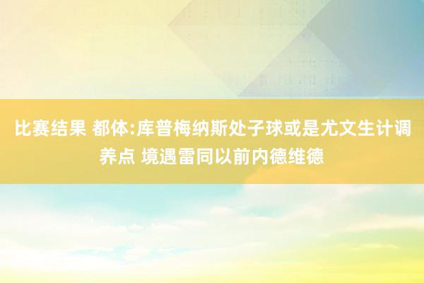 比赛结果 都体:库普梅纳斯处子球或是尤文生计调养点 境遇雷同以前内德维德