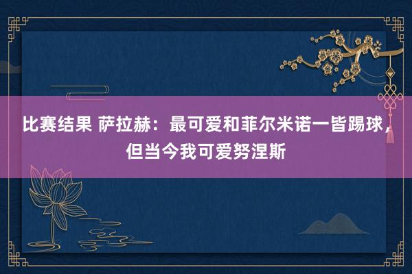 比赛结果 萨拉赫：最可爱和菲尔米诺一皆踢球，但当今我可爱努涅斯