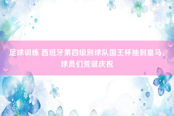 足球训练 西班牙第四级别球队国王杯抽到皇马，球员们荒诞庆祝