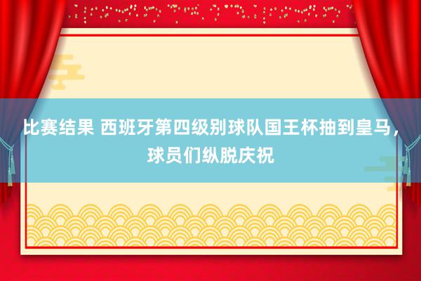 比赛结果 西班牙第四级别球队国王杯抽到皇马，球员们纵脱庆祝