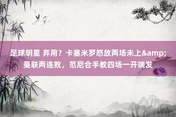 足球明星 弃用？卡塞米罗怒放两场未上&曼联两连败，范尼合手教四场一开端发