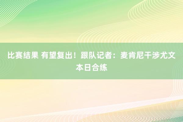 比赛结果 有望复出！跟队记者：麦肯尼干涉尤文本日合练