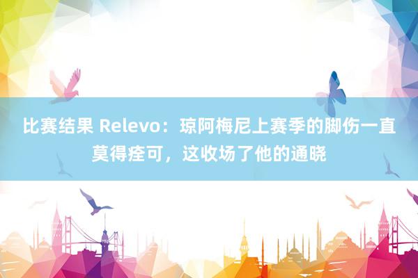 比赛结果 Relevo：琼阿梅尼上赛季的脚伤一直莫得痊可，这收场了他的通晓