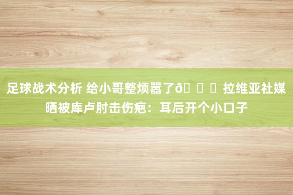 足球战术分析 给小哥整烦嚣了😅拉维亚社媒晒被库卢肘击伤疤：耳后开个小口子