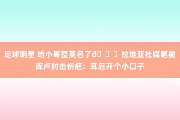 足球明星 给小哥整莫名了😅拉维亚社媒晒被库卢肘击伤疤：耳后开个小口子