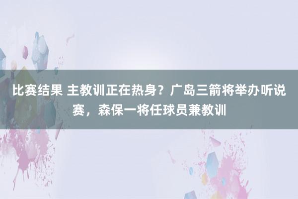 比赛结果 主教训正在热身？广岛三箭将举办听说赛，森保一将任球员兼教训