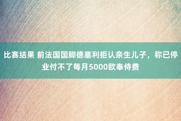 比赛结果 前法国国脚德塞利拒认亲生儿子，称已停业付不了每月5000欧奉侍费