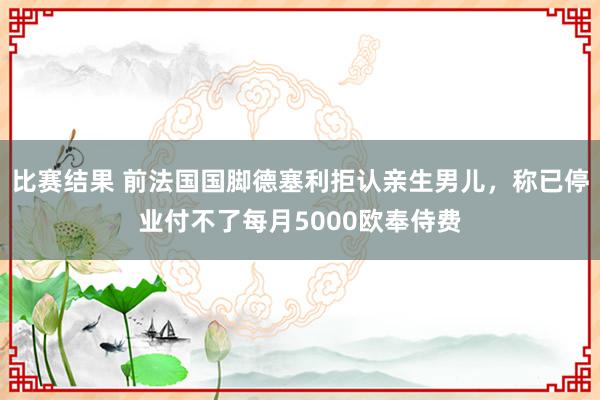 比赛结果 前法国国脚德塞利拒认亲生男儿，称已停业付不了每月5000欧奉侍费