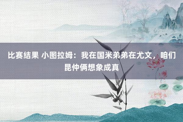 比赛结果 小图拉姆：我在国米弟弟在尤文，咱们昆仲俩想象成真