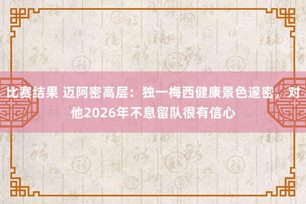 比赛结果 迈阿密高层：独一梅西健康景色邃密，对他2026年不息留队很有信心