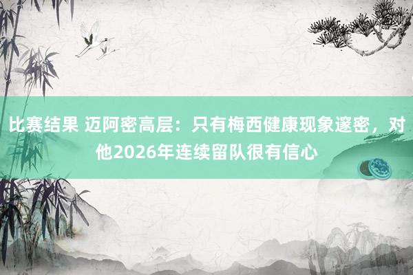 比赛结果 迈阿密高层：只有梅西健康现象邃密，对他2026年连续留队很有信心