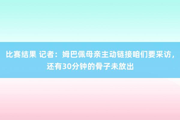 比赛结果 记者：姆巴佩母亲主动链接咱们要采访，还有30分钟的骨子未放出