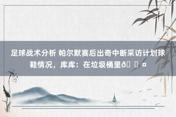 足球战术分析 帕尔默赛后出奇中断采访计划球鞋情况，库库：在垃圾桶里😤