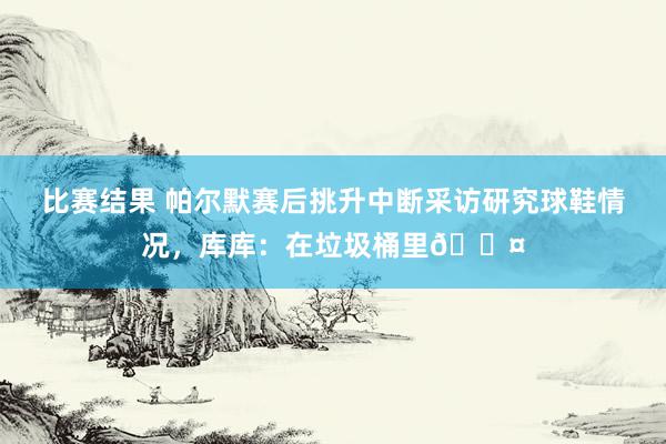 比赛结果 帕尔默赛后挑升中断采访研究球鞋情况，库库：在垃圾桶里😤