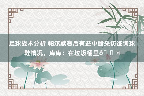 足球战术分析 帕尔默赛后有益中断采访征询球鞋情况，库库：在垃圾桶里😤