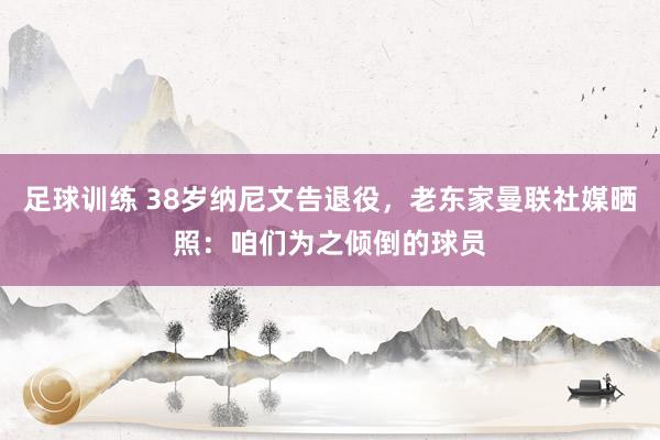 足球训练 38岁纳尼文告退役，老东家曼联社媒晒照：咱们为之倾倒的球员