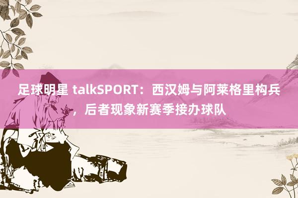 足球明星 talkSPORT：西汉姆与阿莱格里构兵，后者现象新赛季接办球队