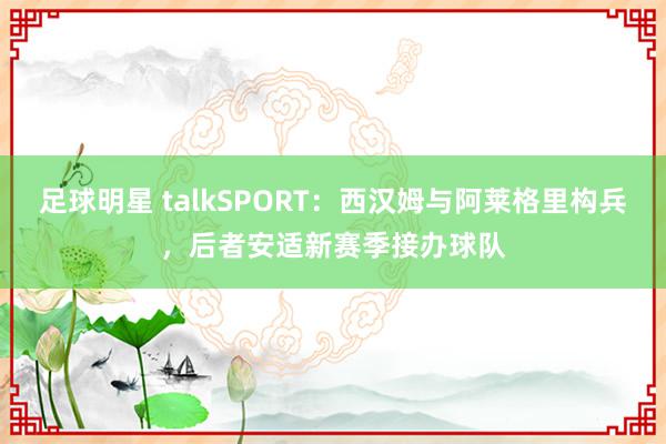 足球明星 talkSPORT：西汉姆与阿莱格里构兵，后者安适新赛季接办球队