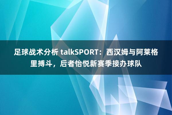 足球战术分析 talkSPORT：西汉姆与阿莱格里搏斗，后者怡悦新赛季接办球队