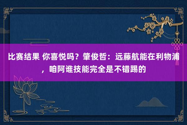 比赛结果 你喜悦吗？肇俊哲：远藤航能在利物浦，咱阿谁技能完全是不错踢的