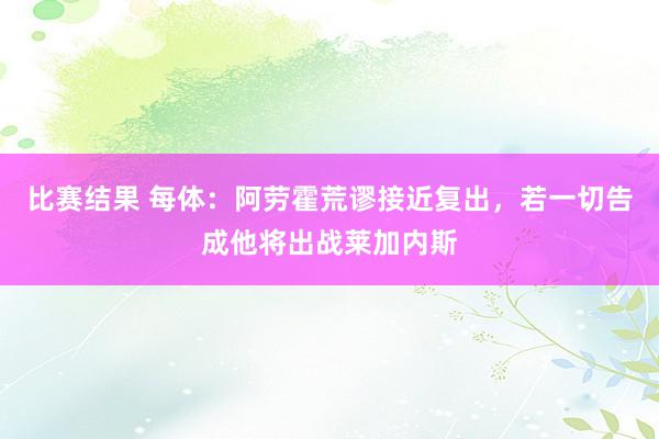 比赛结果 每体：阿劳霍荒谬接近复出，若一切告成他将出战莱加内斯