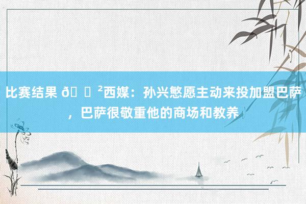 比赛结果 😲西媒：孙兴慜愿主动来投加盟巴萨，巴萨很敬重他的商场和教养